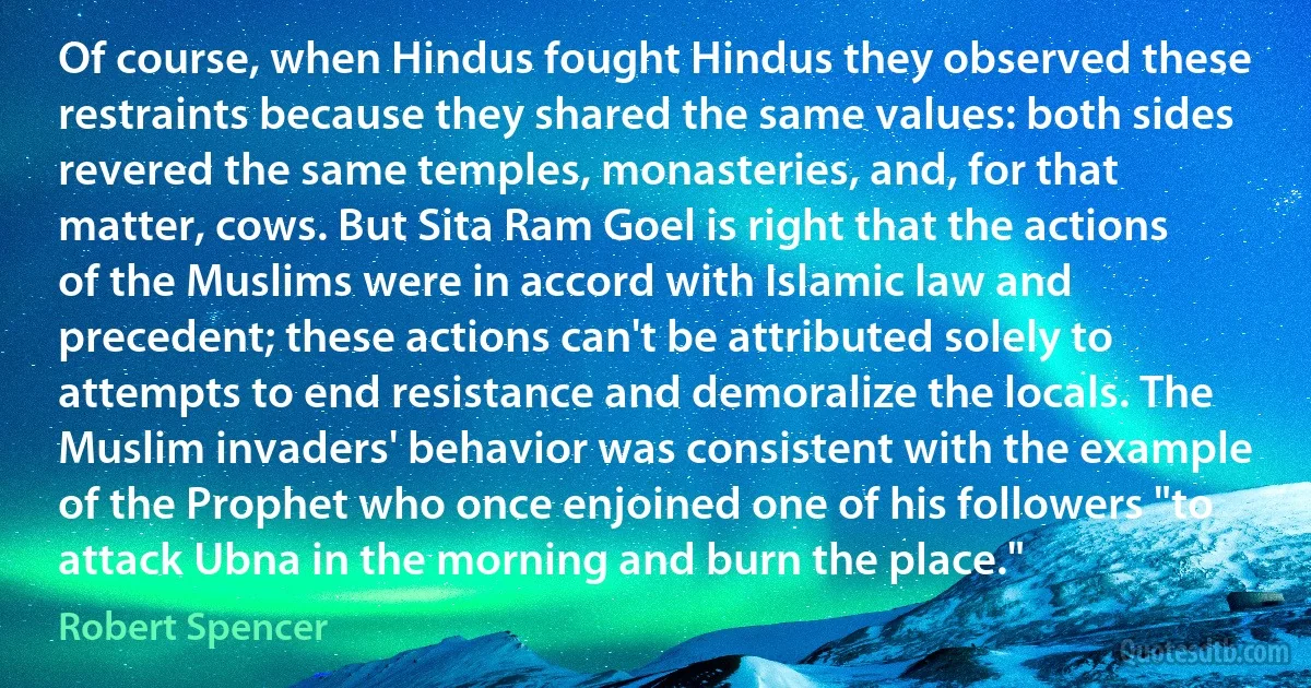 Of course, when Hindus fought Hindus they observed these restraints because they shared the same values: both sides revered the same temples, monasteries, and, for that matter, cows. But Sita Ram Goel is right that the actions of the Muslims were in accord with Islamic law and precedent; these actions can't be attributed solely to attempts to end resistance and demoralize the locals. The Muslim invaders' behavior was consistent with the example of the Prophet who once enjoined one of his followers "to attack Ubna in the morning and burn the place." (Robert Spencer)