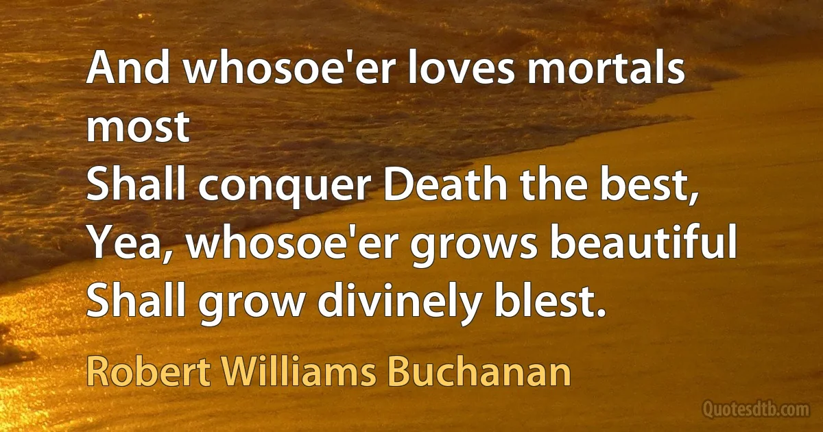 And whosoe'er loves mortals most
Shall conquer Death the best,
Yea, whosoe'er grows beautiful
Shall grow divinely blest. (Robert Williams Buchanan)