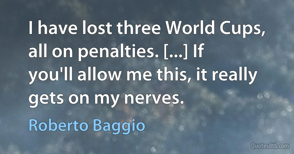 I have lost three World Cups, all on penalties. [...] If you'll allow me this, it really gets on my nerves. (Roberto Baggio)