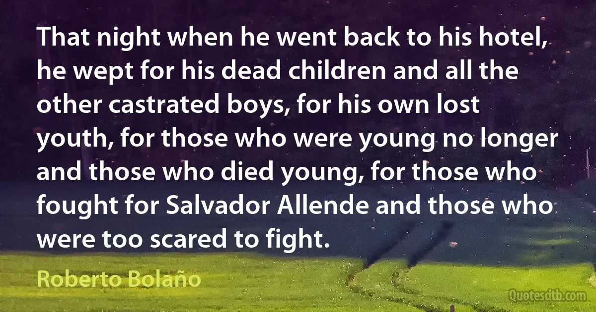 That night when he went back to his hotel, he wept for his dead children and all the other castrated boys, for his own lost youth, for those who were young no longer and those who died young, for those who fought for Salvador Allende and those who were too scared to fight. (Roberto Bolaño)