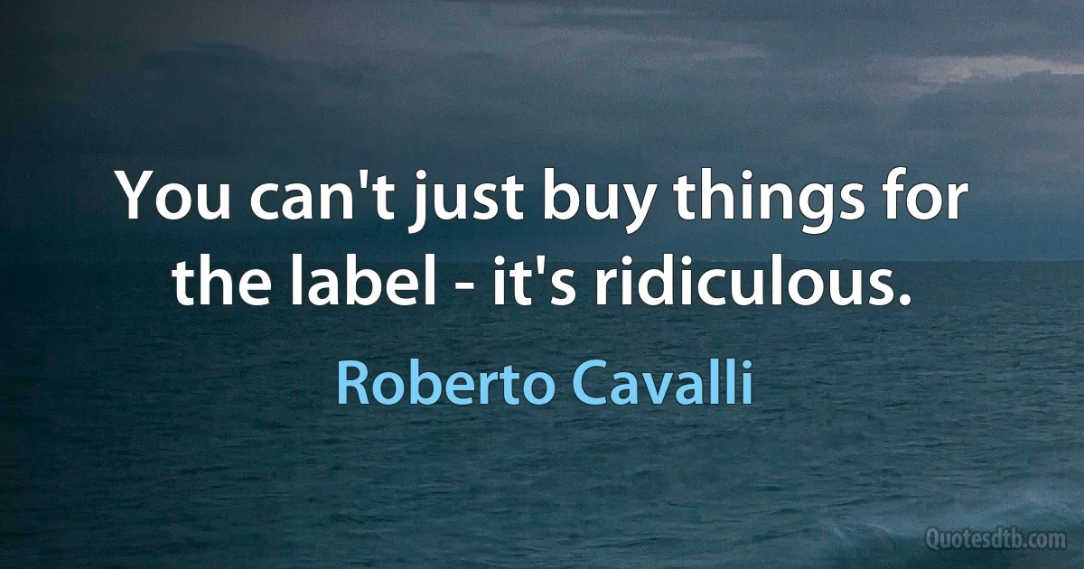 You can't just buy things for the label - it's ridiculous. (Roberto Cavalli)