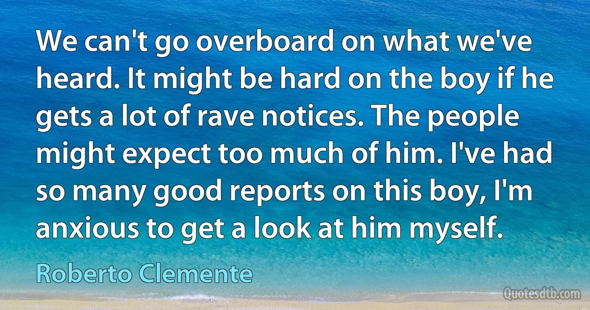 We can't go overboard on what we've heard. It might be hard on the boy if he gets a lot of rave notices. The people might expect too much of him. I've had so many good reports on this boy, I'm anxious to get a look at him myself. (Roberto Clemente)