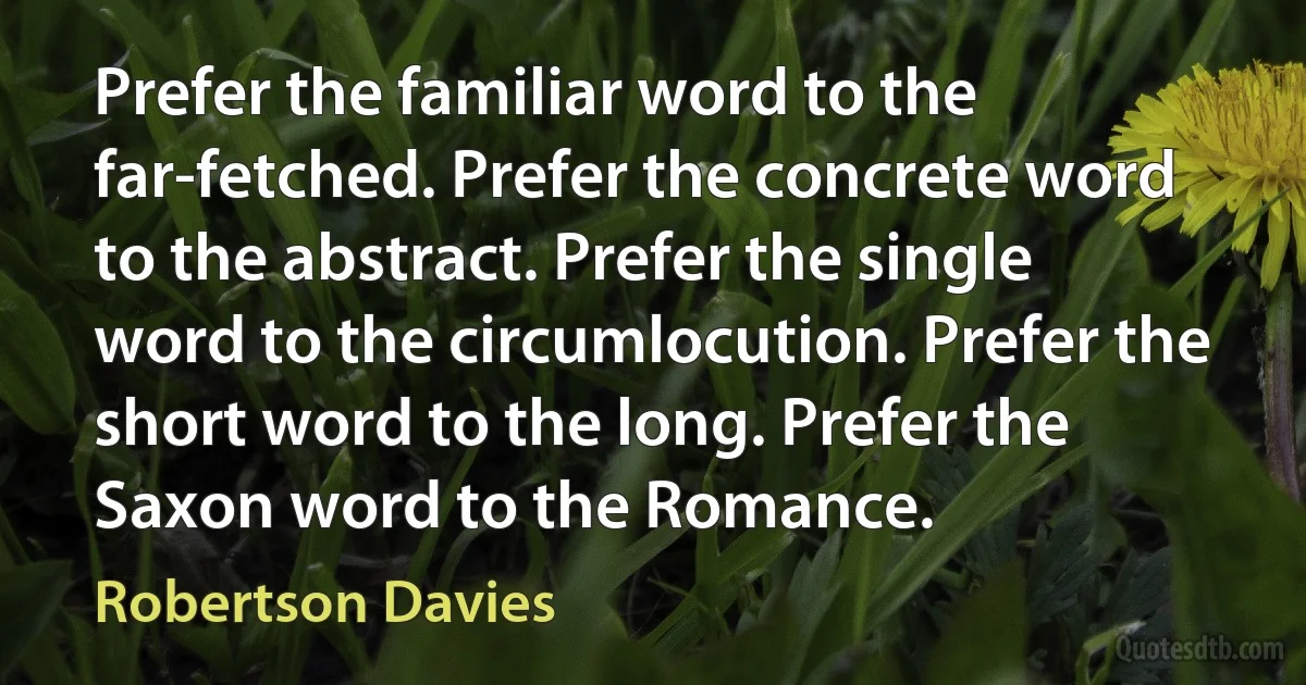 Prefer the familiar word to the far-fetched. Prefer the concrete word to the abstract. Prefer the single word to the circumlocution. Prefer the short word to the long. Prefer the Saxon word to the Romance. (Robertson Davies)