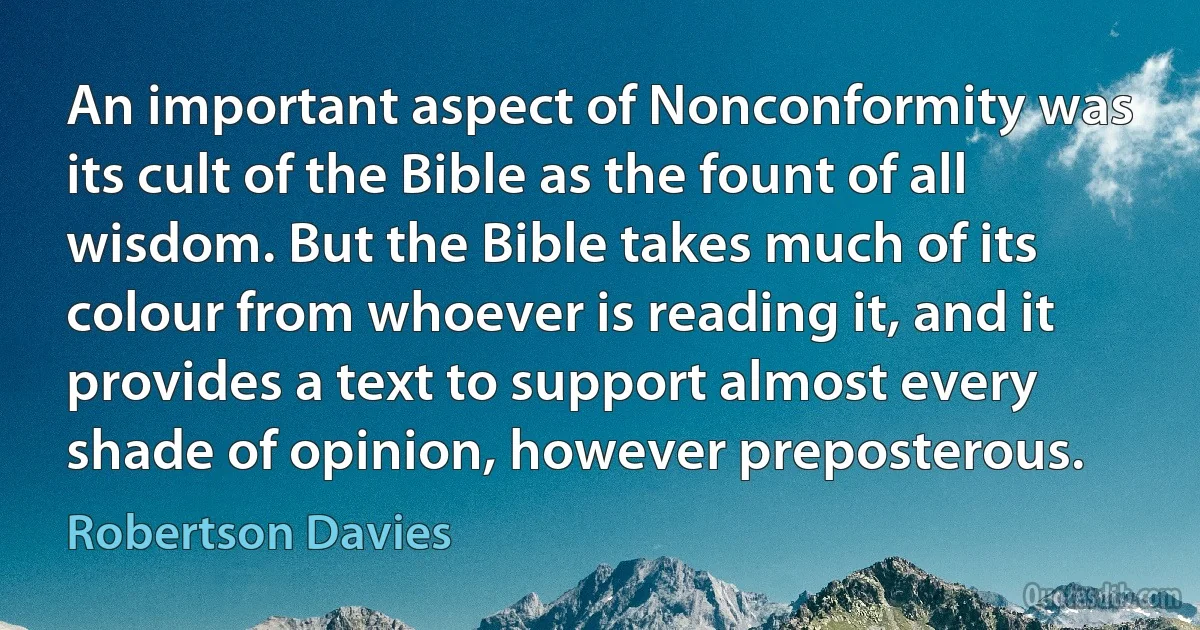 An important aspect of Nonconformity was its cult of the Bible as the fount of all wisdom. But the Bible takes much of its colour from whoever is reading it, and it provides a text to support almost every shade of opinion, however preposterous. (Robertson Davies)