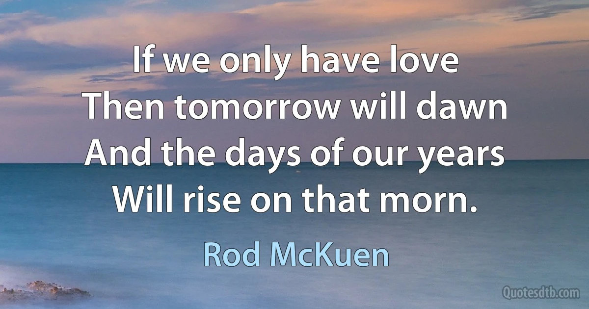 If we only have love
Then tomorrow will dawn
And the days of our years
Will rise on that morn. (Rod McKuen)