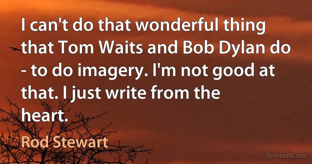 I can't do that wonderful thing that Tom Waits and Bob Dylan do - to do imagery. I'm not good at that. I just write from the heart. (Rod Stewart)