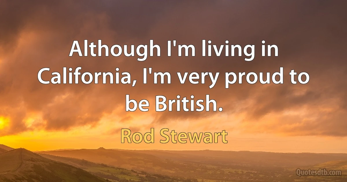 Although I'm living in California, I'm very proud to be British. (Rod Stewart)