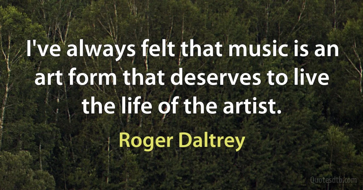 I've always felt that music is an art form that deserves to live the life of the artist. (Roger Daltrey)