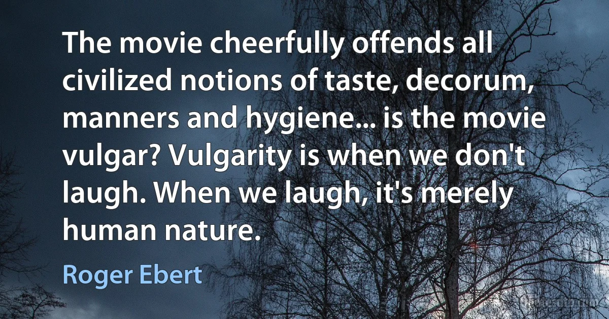 The movie cheerfully offends all civilized notions of taste, decorum, manners and hygiene... is the movie vulgar? Vulgarity is when we don't laugh. When we laugh, it's merely human nature. (Roger Ebert)