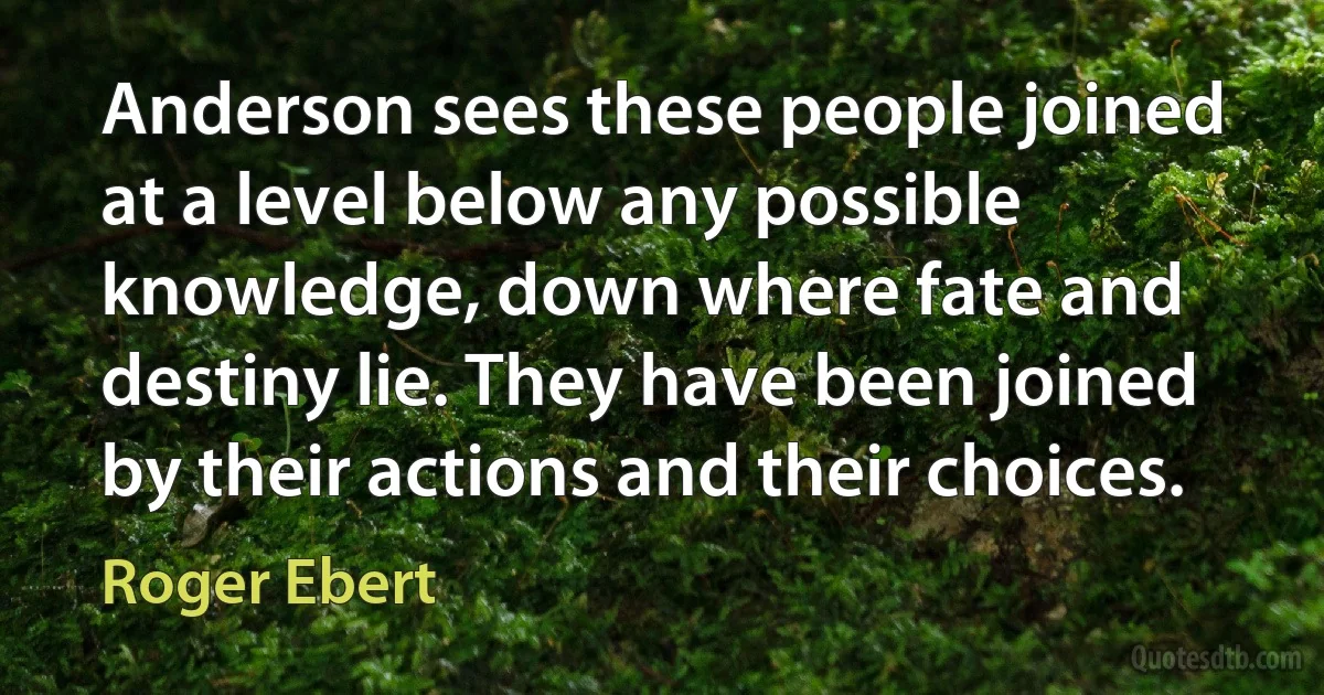 Anderson sees these people joined at a level below any possible knowledge, down where fate and destiny lie. They have been joined by their actions and their choices. (Roger Ebert)