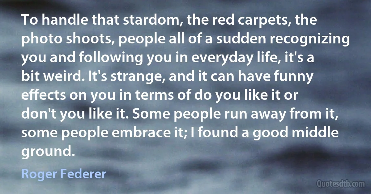 To handle that stardom, the red carpets, the photo shoots, people all of a sudden recognizing you and following you in everyday life, it's a bit weird. It's strange, and it can have funny effects on you in terms of do you like it or don't you like it. Some people run away from it, some people embrace it; I found a good middle ground. (Roger Federer)