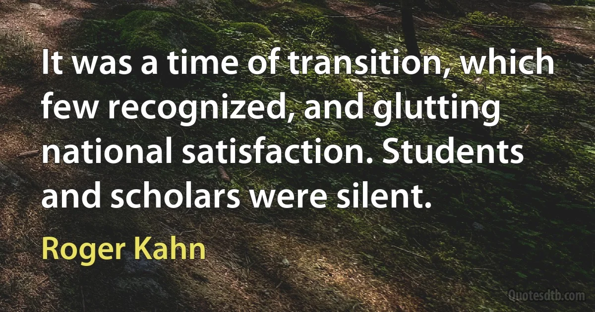 It was a time of transition, which few recognized, and glutting national satisfaction. Students and scholars were silent. (Roger Kahn)