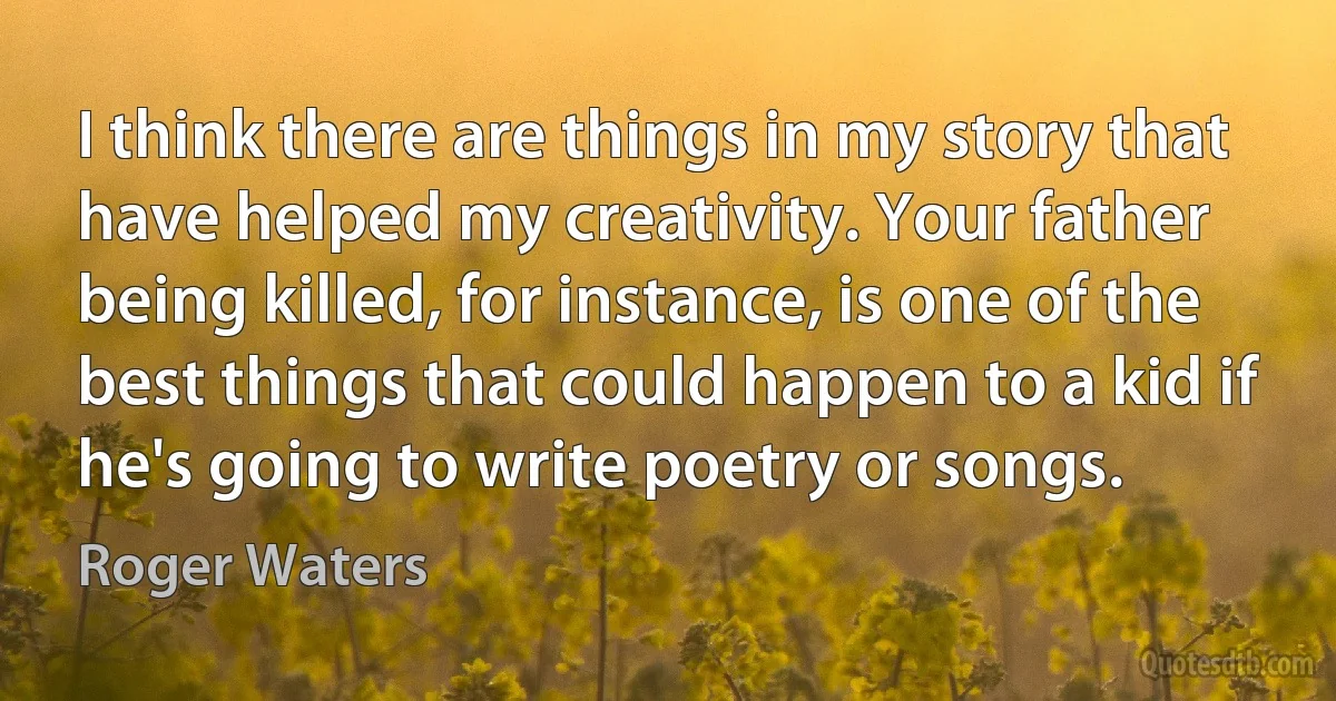 I think there are things in my story that have helped my creativity. Your father being killed, for instance, is one of the best things that could happen to a kid if he's going to write poetry or songs. (Roger Waters)