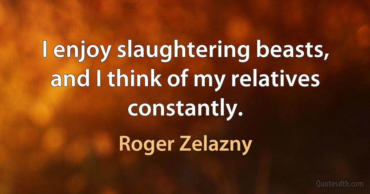 I enjoy slaughtering beasts, and I think of my relatives constantly. (Roger Zelazny)