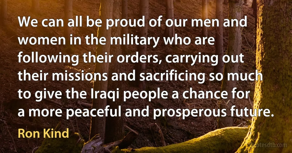 We can all be proud of our men and women in the military who are following their orders, carrying out their missions and sacrificing so much to give the Iraqi people a chance for a more peaceful and prosperous future. (Ron Kind)