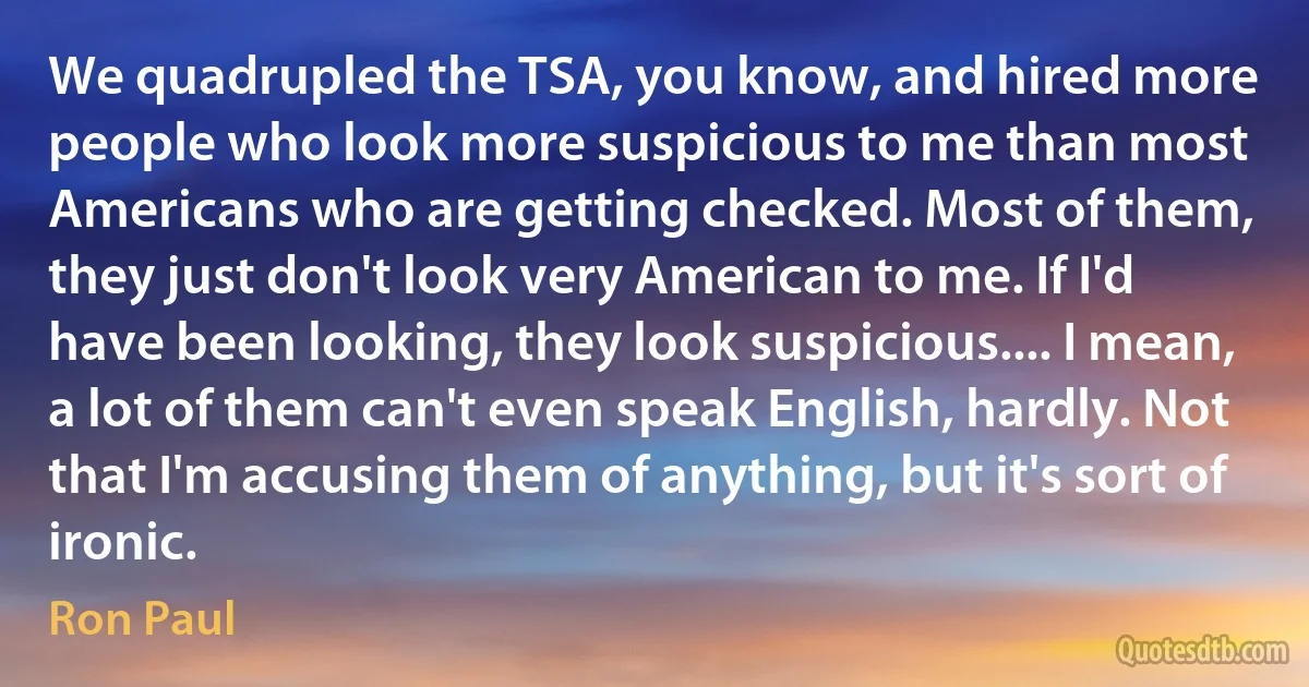 We quadrupled the TSA, you know, and hired more people who look more suspicious to me than most Americans who are getting checked. Most of them, they just don't look very American to me. If I'd have been looking, they look suspicious.... I mean, a lot of them can't even speak English, hardly. Not that I'm accusing them of anything, but it's sort of ironic. (Ron Paul)