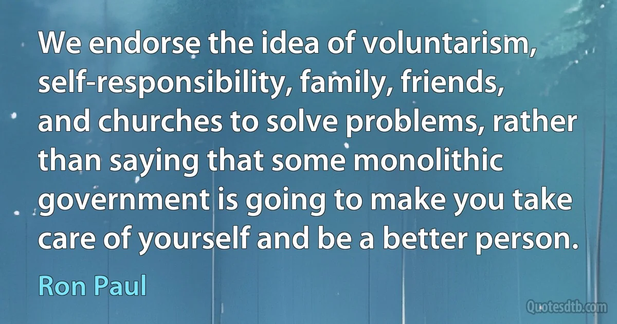 We endorse the idea of voluntarism, self-responsibility, family, friends, and churches to solve problems, rather than saying that some monolithic government is going to make you take care of yourself and be a better person. (Ron Paul)