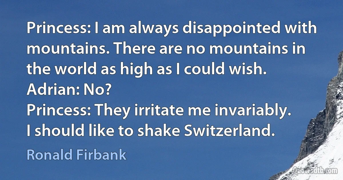 Princess: I am always disappointed with mountains. There are no mountains in the world as high as I could wish.
Adrian: No?
Princess: They irritate me invariably. I should like to shake Switzerland. (Ronald Firbank)