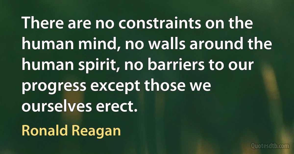 There are no constraints on the human mind, no walls around the human spirit, no barriers to our progress except those we ourselves erect. (Ronald Reagan)