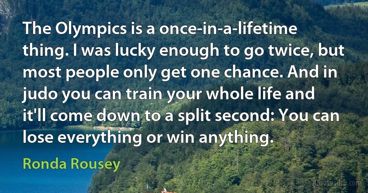 The Olympics is a once-in-a-lifetime thing. I was lucky enough to go twice, but most people only get one chance. And in judo you can train your whole life and it'll come down to a split second: You can lose everything or win anything. (Ronda Rousey)