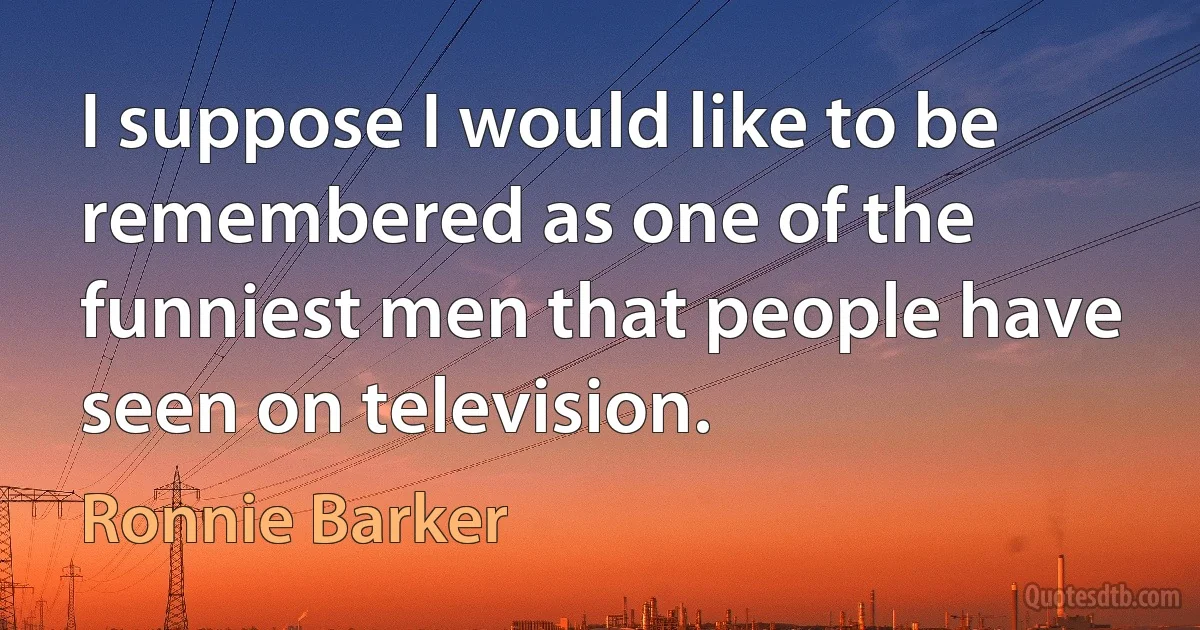 I suppose I would like to be remembered as one of the funniest men that people have seen on television. (Ronnie Barker)