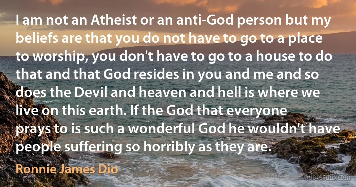 I am not an Atheist or an anti-God person but my beliefs are that you do not have to go to a place to worship, you don't have to go to a house to do that and that God resides in you and me and so does the Devil and heaven and hell is where we live on this earth. If the God that everyone prays to is such a wonderful God he wouldn't have people suffering so horribly as they are. (Ronnie James Dio)