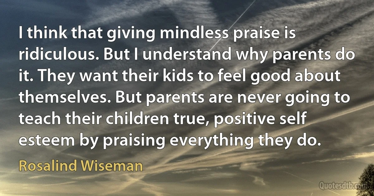 I think that giving mindless praise is ridiculous. But I understand why parents do it. They want their kids to feel good about themselves. But parents are never going to teach their children true, positive self esteem by praising everything they do. (Rosalind Wiseman)