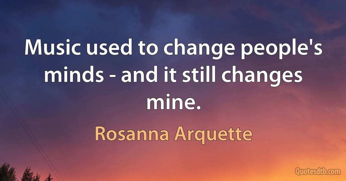 Music used to change people's minds - and it still changes mine. (Rosanna Arquette)