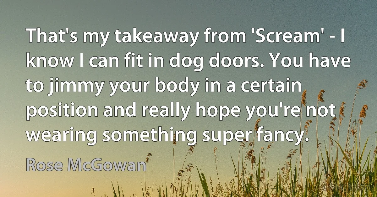 That's my takeaway from 'Scream' - I know I can fit in dog doors. You have to jimmy your body in a certain position and really hope you're not wearing something super fancy. (Rose McGowan)