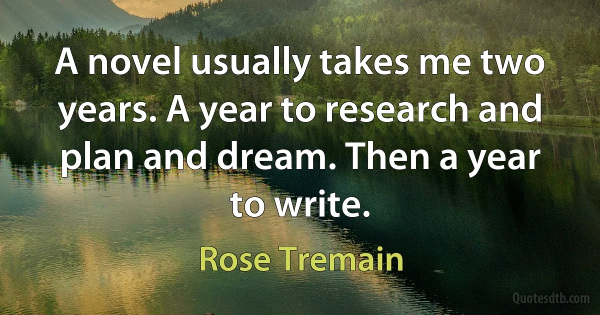 A novel usually takes me two years. A year to research and plan and dream. Then a year to write. (Rose Tremain)