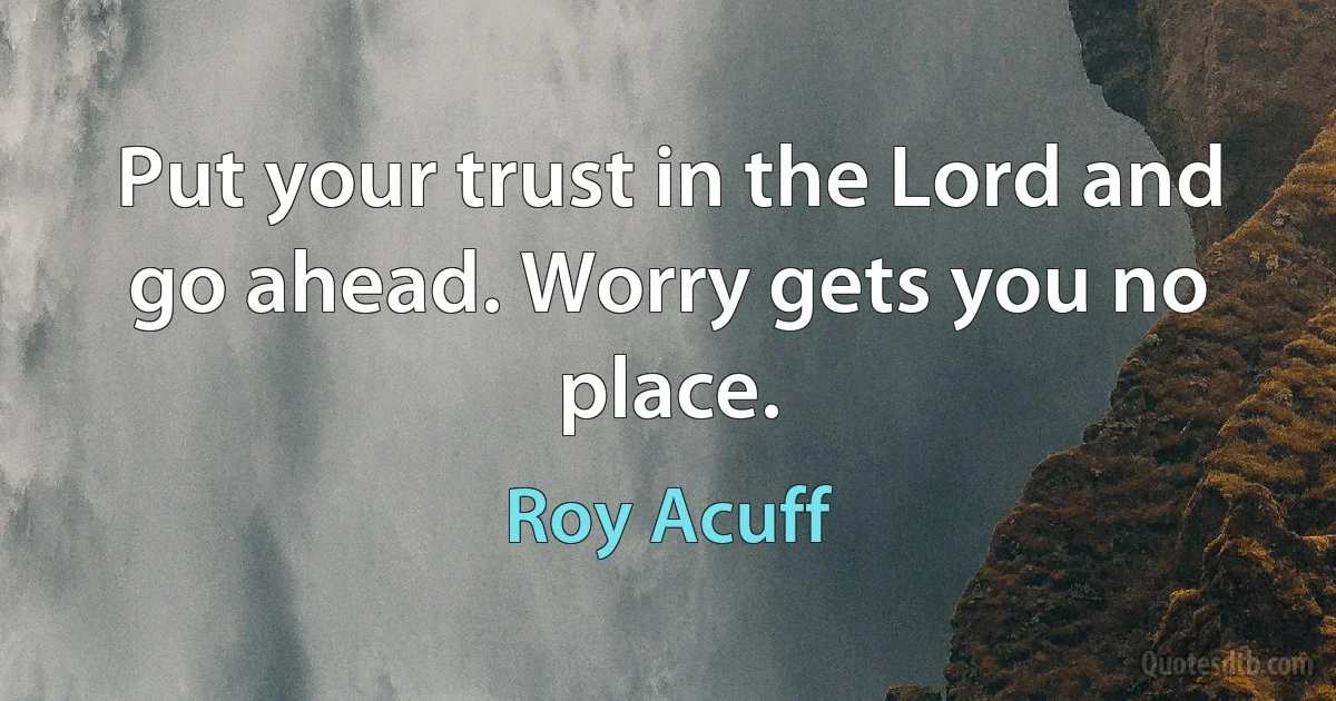 Put your trust in the Lord and go ahead. Worry gets you no place. (Roy Acuff)