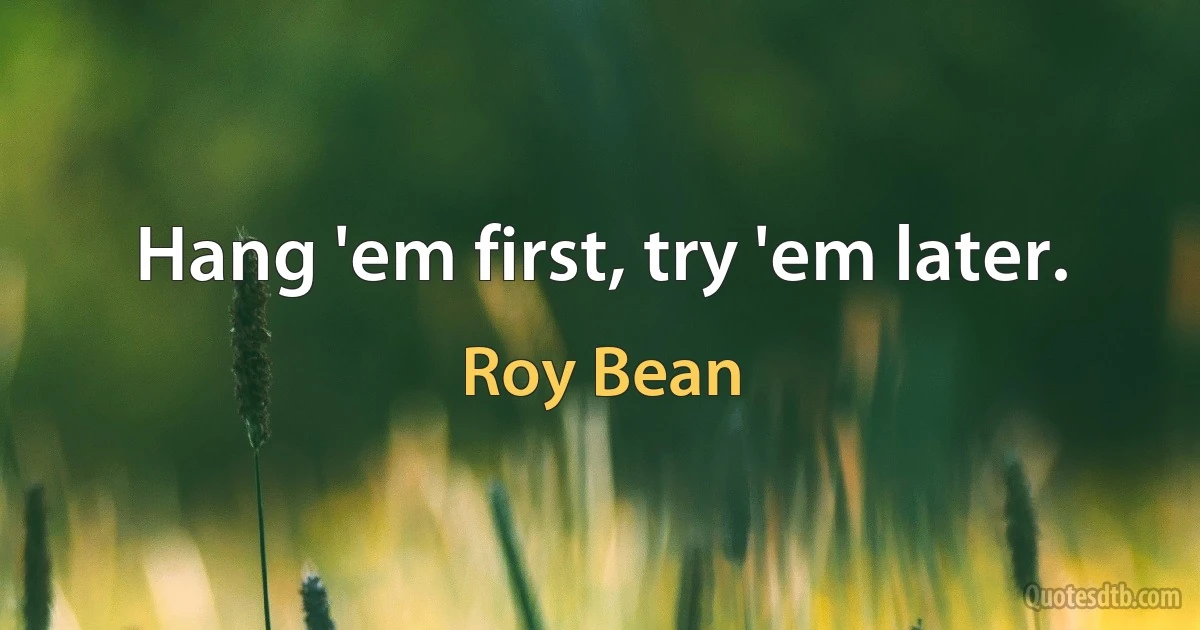 Hang 'em first, try 'em later. (Roy Bean)