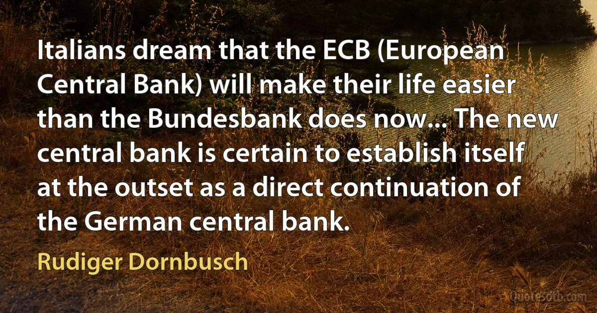 Italians dream that the ECB (European Central Bank) will make their life easier than the Bundesbank does now... The new central bank is certain to establish itself at the outset as a direct continuation of the German central bank. (Rudiger Dornbusch)