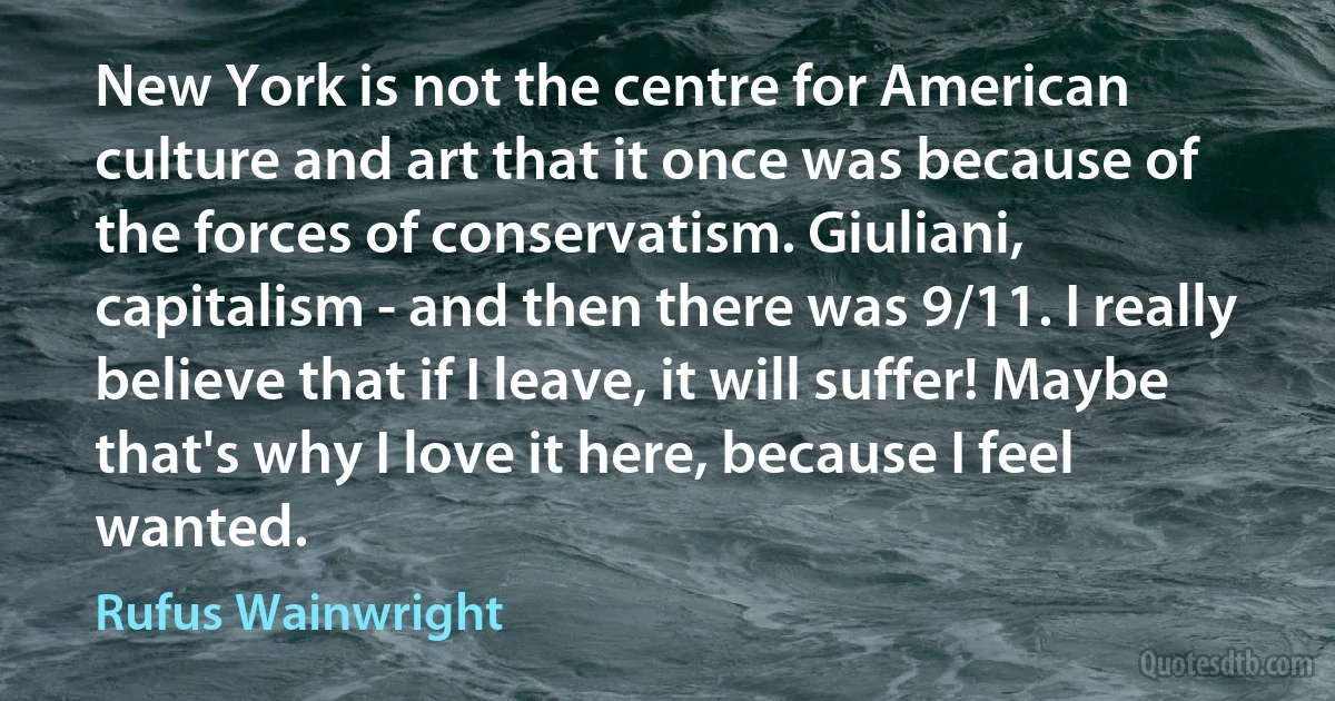 New York is not the centre for American culture and art that it once was because of the forces of conservatism. Giuliani, capitalism - and then there was 9/11. I really believe that if I leave, it will suffer! Maybe that's why I love it here, because I feel wanted. (Rufus Wainwright)