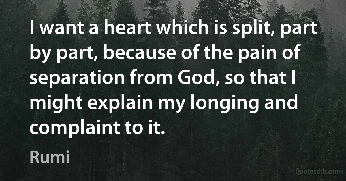 I want a heart which is split, part by part, because of the pain of separation from God, so that I might explain my longing and complaint to it. (Rumi)