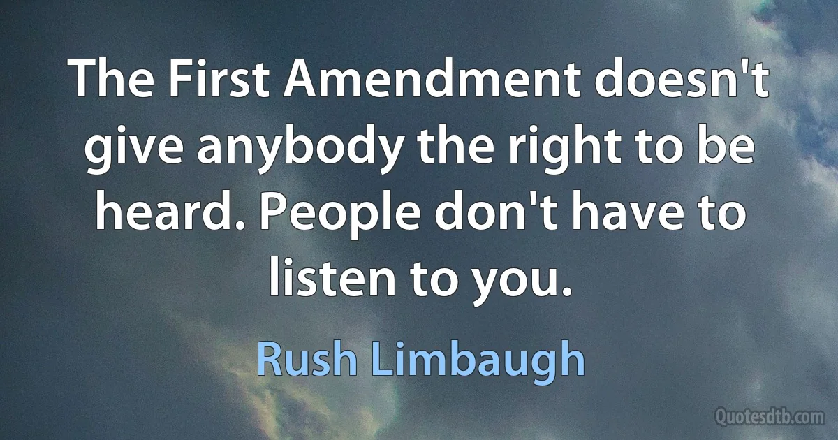 The First Amendment doesn't give anybody the right to be heard. People don't have to listen to you. (Rush Limbaugh)