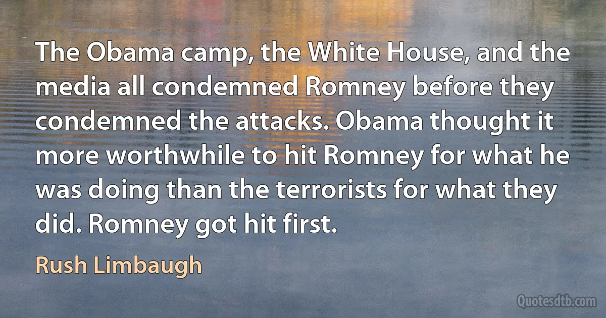 The Obama camp, the White House, and the media all condemned Romney before they condemned the attacks. Obama thought it more worthwhile to hit Romney for what he was doing than the terrorists for what they did. Romney got hit first. (Rush Limbaugh)