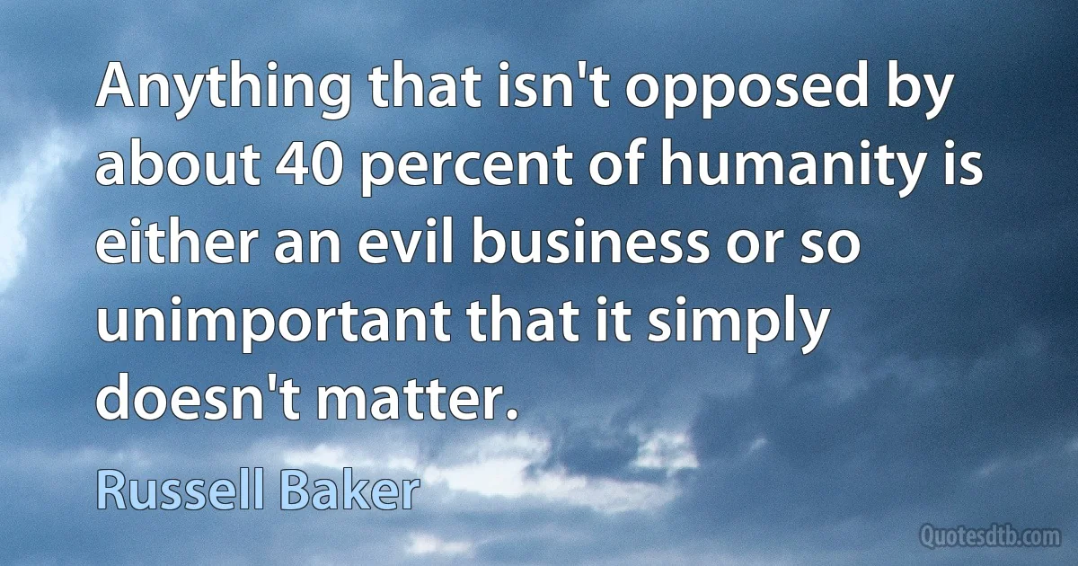 Anything that isn't opposed by about 40 percent of humanity is either an evil business or so unimportant that it simply doesn't matter. (Russell Baker)