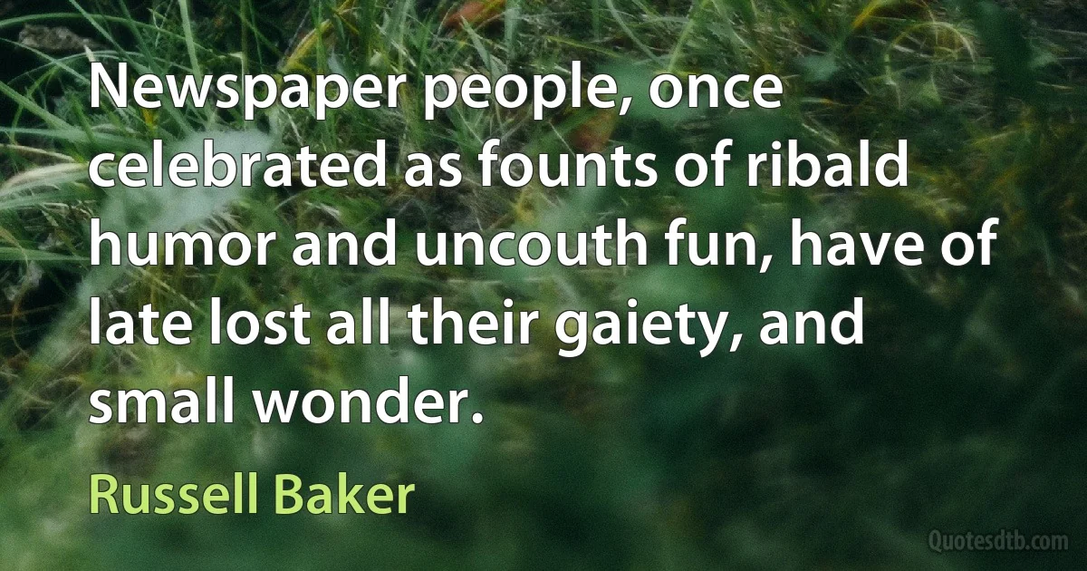 Newspaper people, once celebrated as founts of ribald humor and uncouth fun, have of late lost all their gaiety, and small wonder. (Russell Baker)