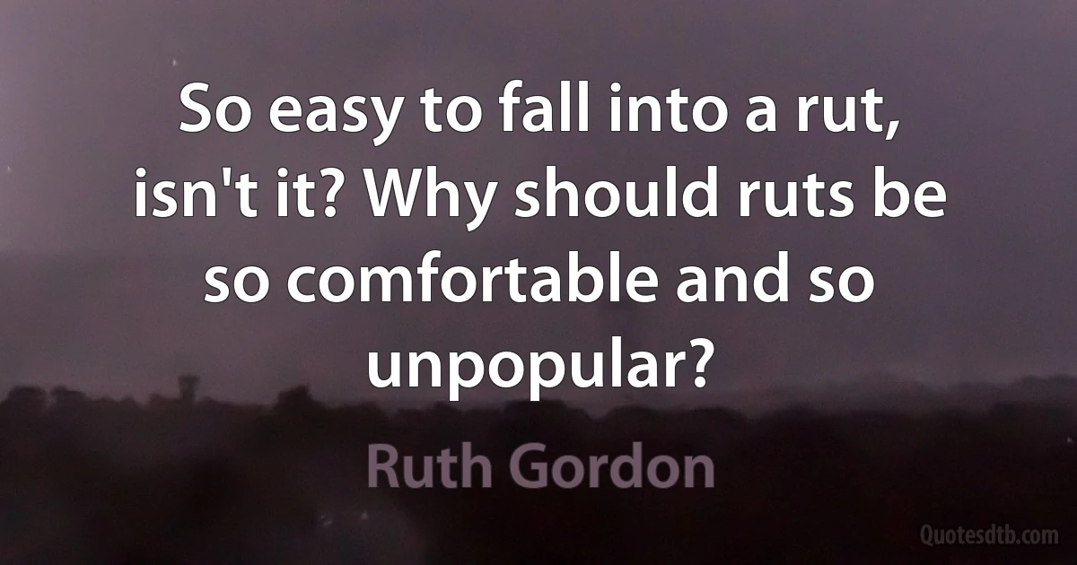 So easy to fall into a rut, isn't it? Why should ruts be so comfortable and so unpopular? (Ruth Gordon)