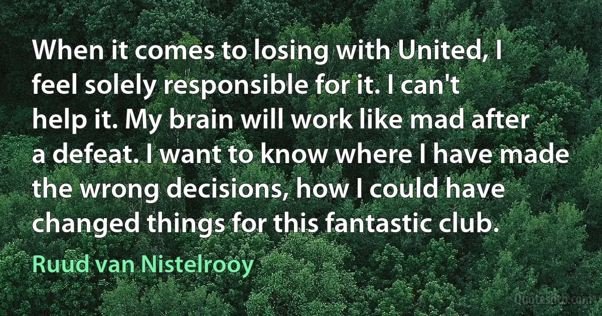 When it comes to losing with United, I feel solely responsible for it. I can't help it. My brain will work like mad after a defeat. I want to know where I have made the wrong decisions, how I could have changed things for this fantastic club. (Ruud van Nistelrooy)