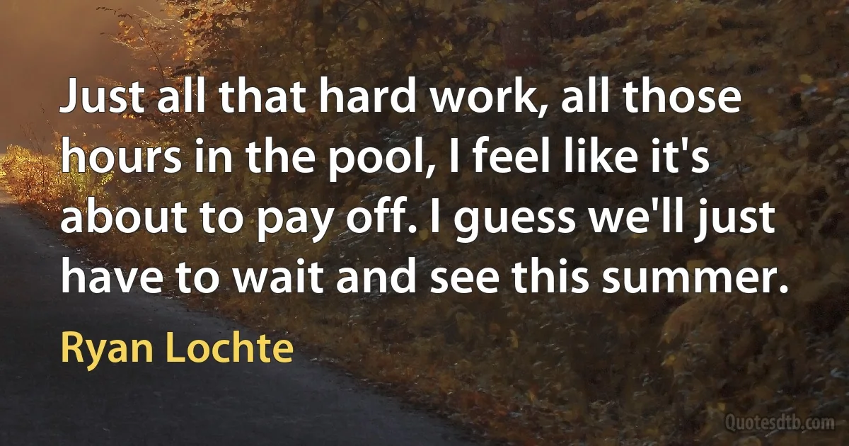 Just all that hard work, all those hours in the pool, I feel like it's about to pay off. I guess we'll just have to wait and see this summer. (Ryan Lochte)