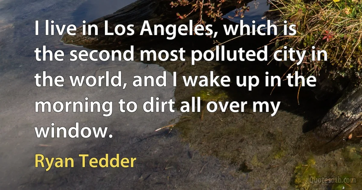 I live in Los Angeles, which is the second most polluted city in the world, and I wake up in the morning to dirt all over my window. (Ryan Tedder)