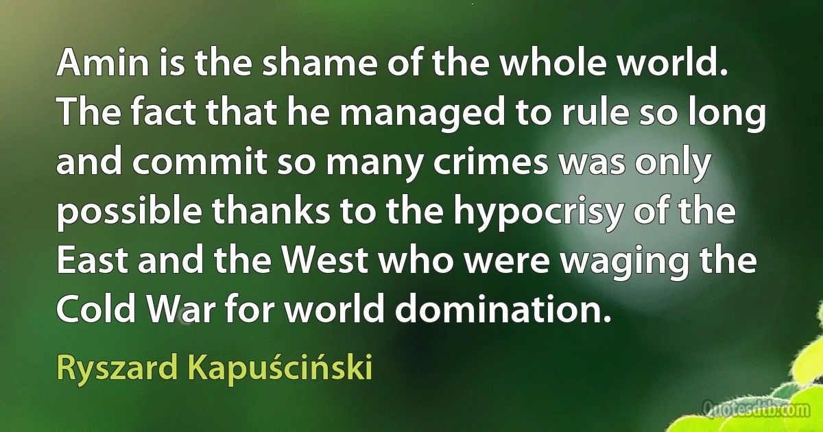 Amin is the shame of the whole world. The fact that he managed to rule so long and commit so many crimes was only possible thanks to the hypocrisy of the East and the West who were waging the Cold War for world domination. (Ryszard Kapuściński)