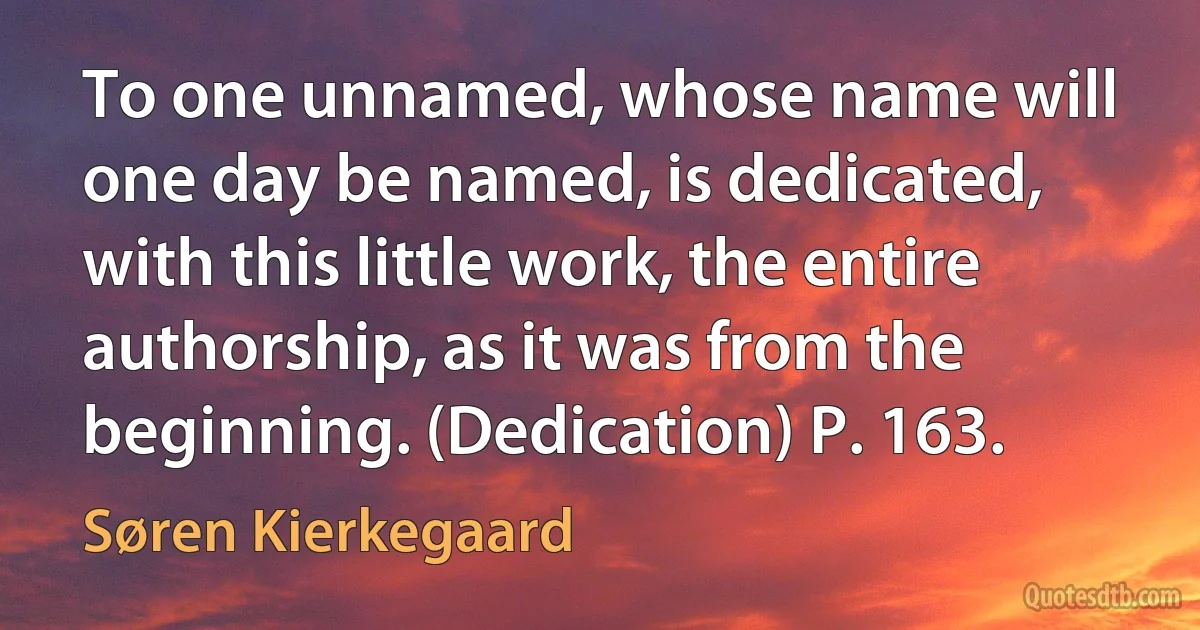 To one unnamed, whose name will one day be named, is dedicated, with this little work, the entire authorship, as it was from the beginning. (Dedication) P. 163. (Søren Kierkegaard)