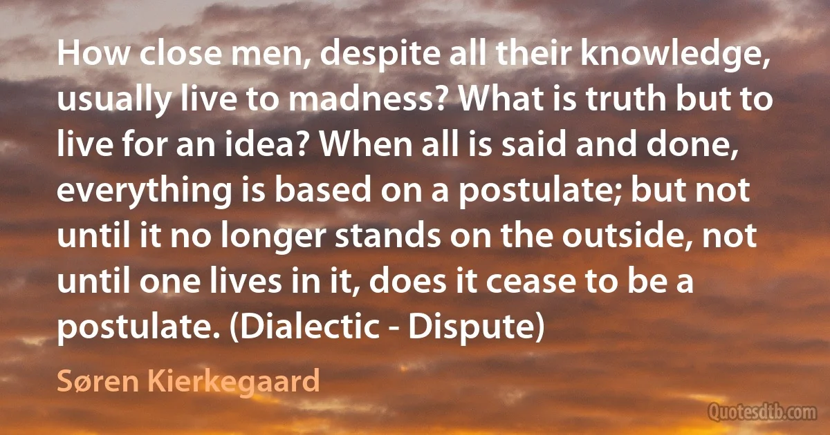 How close men, despite all their knowledge, usually live to madness? What is truth but to live for an idea? When all is said and done, everything is based on a postulate; but not until it no longer stands on the outside, not until one lives in it, does it cease to be a postulate. (Dialectic - Dispute) (Søren Kierkegaard)