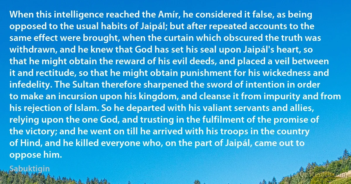 When this intelligence reached the Amír, he considered it false, as being opposed to the usual habits of Jaipál; but after repeated accounts to the same effect were brought, when the curtain which obscured the truth was withdrawn, and he knew that God has set his seal upon Jaipál's heart, so that he might obtain the reward of his evil deeds, and placed a veil between it and rectitude, so that he might obtain punishment for his wickedness and infedelity. The Sultan therefore sharpened the sword of intention in order to make an incursion upon his kingdom, and cleanse it from impurity and from his rejection of Islam. So he departed with his valiant servants and allies, relying upon the one God, and trusting in the fulfilment of the promise of the victory; and he went on till he arrived with his troops in the country of Hind, and he killed everyone who, on the part of Jaipál, came out to oppose him. (Sabuktigin)