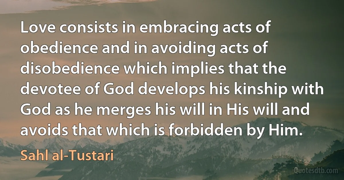 Love consists in embracing acts of obedience and in avoiding acts of disobedience which implies that the devotee of God develops his kinship with God as he merges his will in His will and avoids that which is forbidden by Him. (Sahl al-Tustari)