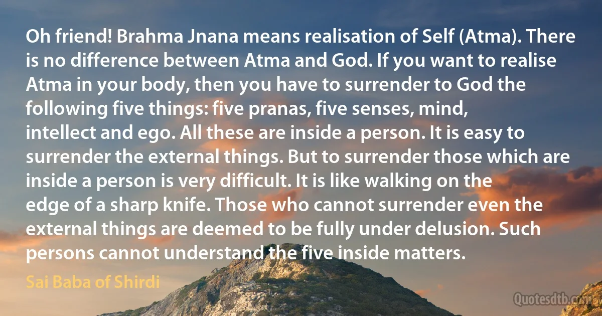 Oh friend! Brahma Jnana means realisation of Self (Atma). There is no difference between Atma and God. If you want to realise Atma in your body, then you have to surrender to God the following five things: five pranas, five senses, mind, intellect and ego. All these are inside a person. It is easy to surrender the external things. But to surrender those which are inside a person is very difficult. It is like walking on the edge of a sharp knife. Those who cannot surrender even the external things are deemed to be fully under delusion. Such persons cannot understand the five inside matters. (Sai Baba of Shirdi)