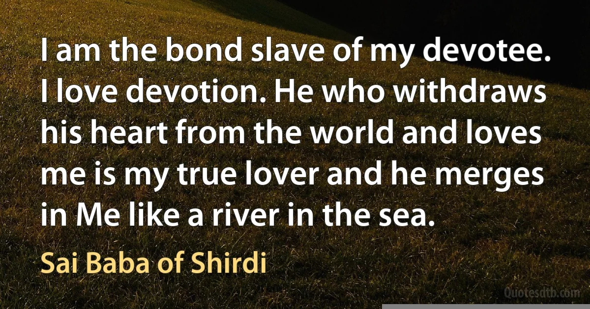 I am the bond slave of my devotee. I love devotion. He who withdraws his heart from the world and loves me is my true lover and he merges in Me like a river in the sea. (Sai Baba of Shirdi)